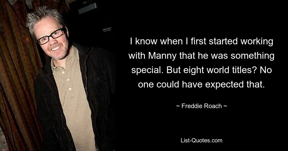 I know when I first started working with Manny that he was something special. But eight world titles? No one could have expected that. — © Freddie Roach