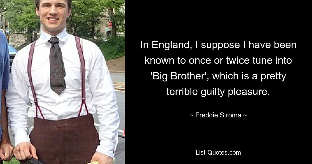 In England, I suppose I have been known to once or twice tune into 'Big Brother', which is a pretty terrible guilty pleasure. — © Freddie Stroma