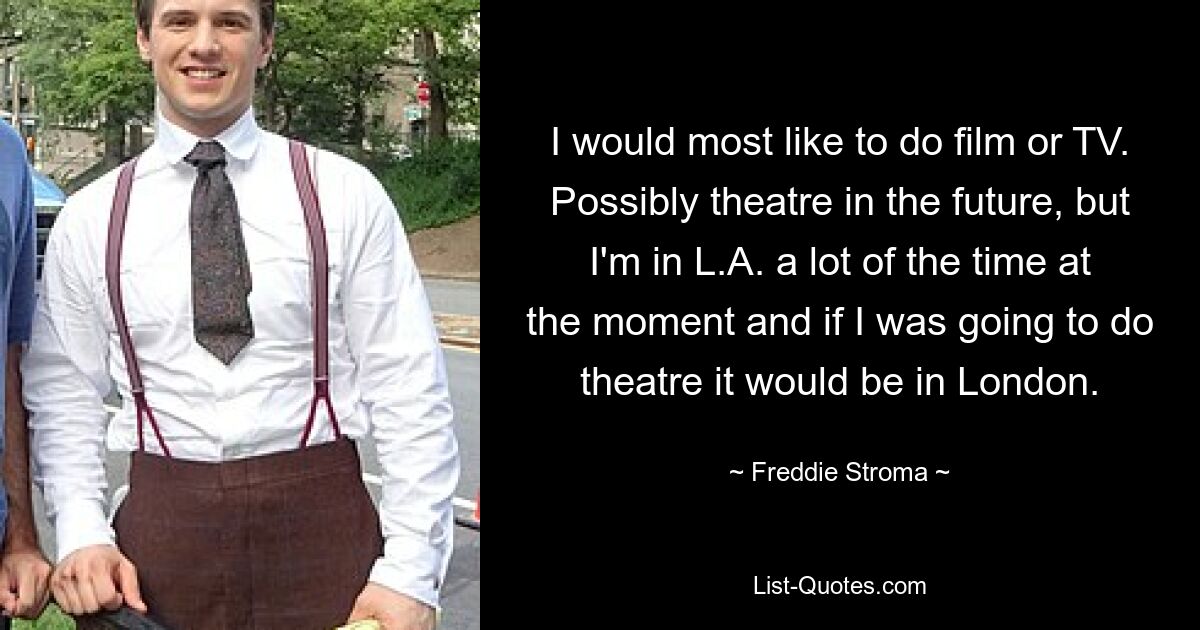 I would most like to do film or TV. Possibly theatre in the future, but I'm in L.A. a lot of the time at the moment and if I was going to do theatre it would be in London. — © Freddie Stroma