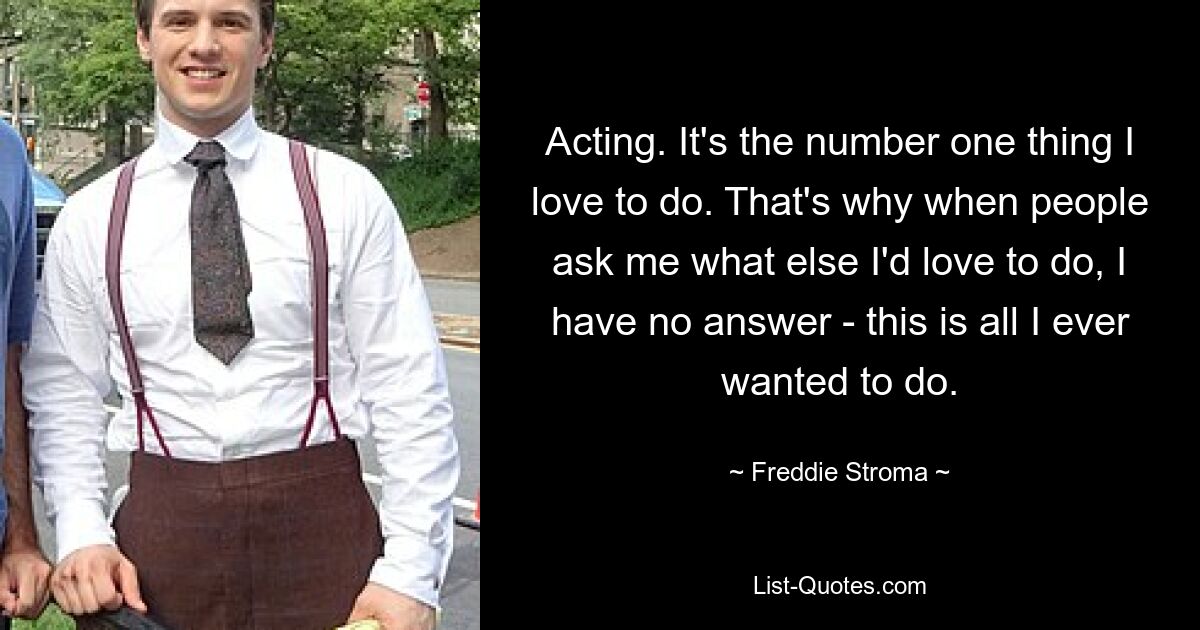 Acting. It's the number one thing I love to do. That's why when people ask me what else I'd love to do, I have no answer - this is all I ever wanted to do. — © Freddie Stroma