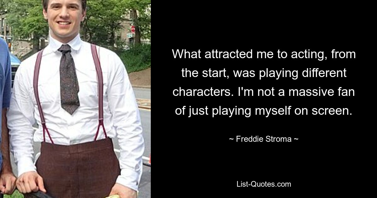 What attracted me to acting, from the start, was playing different characters. I'm not a massive fan of just playing myself on screen. — © Freddie Stroma