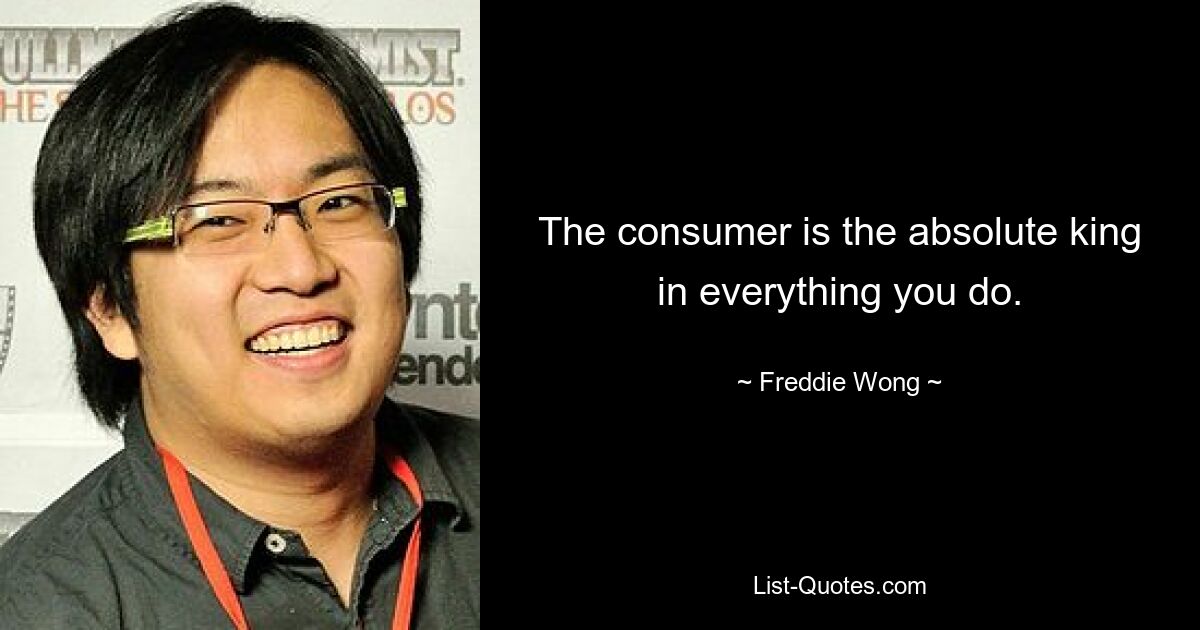 The consumer is the absolute king in everything you do. — © Freddie Wong