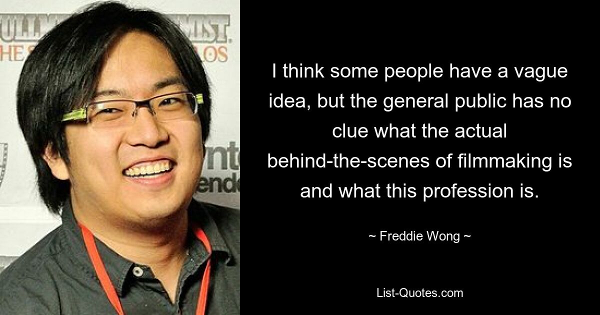 I think some people have a vague idea, but the general public has no clue what the actual behind-the-scenes of filmmaking is and what this profession is. — © Freddie Wong