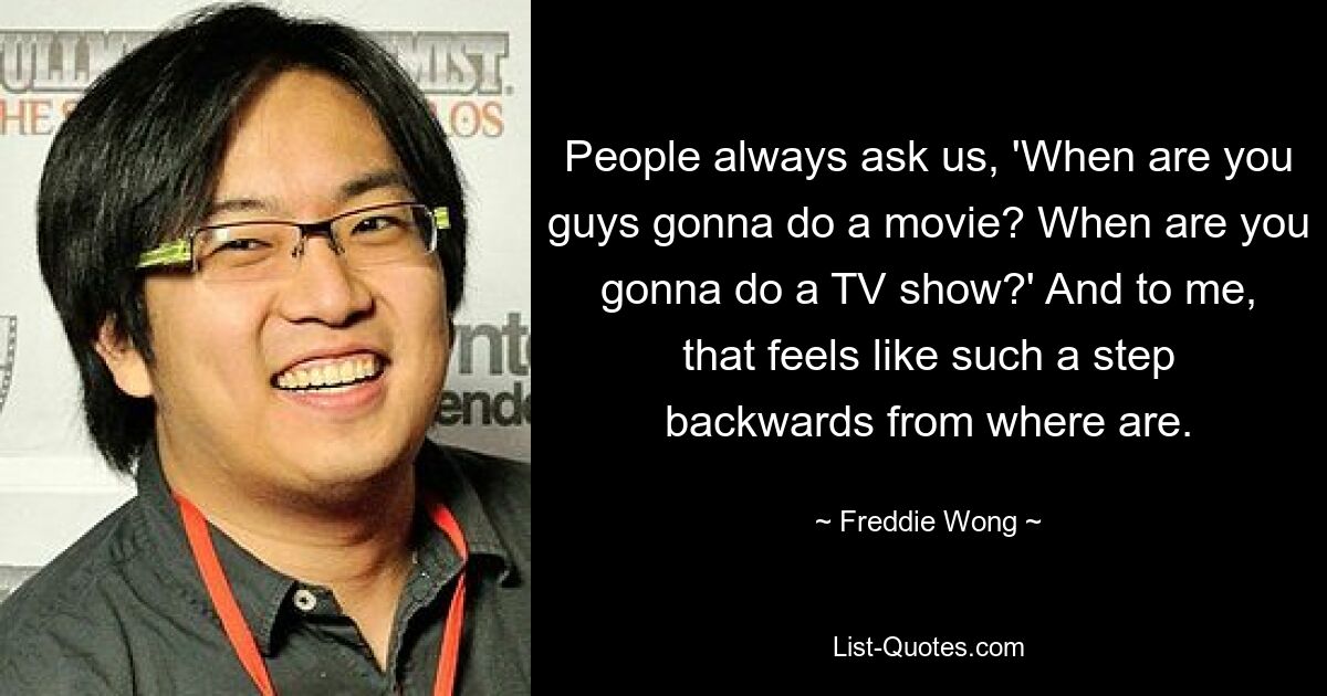 People always ask us, 'When are you guys gonna do a movie? When are you gonna do a TV show?' And to me, that feels like such a step backwards from where are. — © Freddie Wong