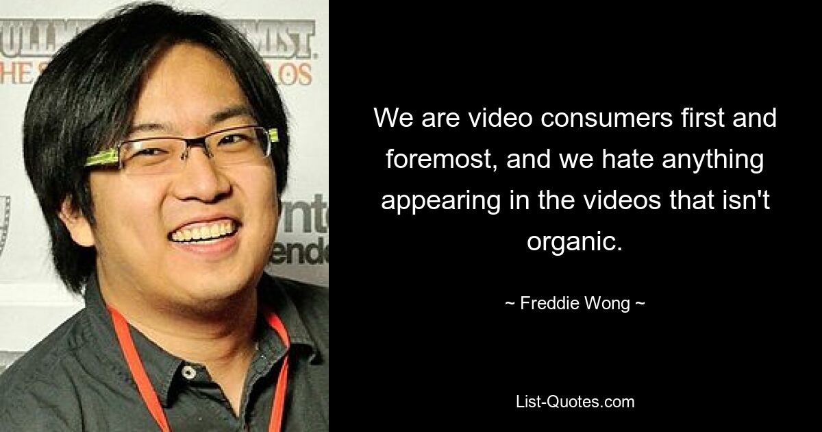 We are video consumers first and foremost, and we hate anything appearing in the videos that isn't organic. — © Freddie Wong