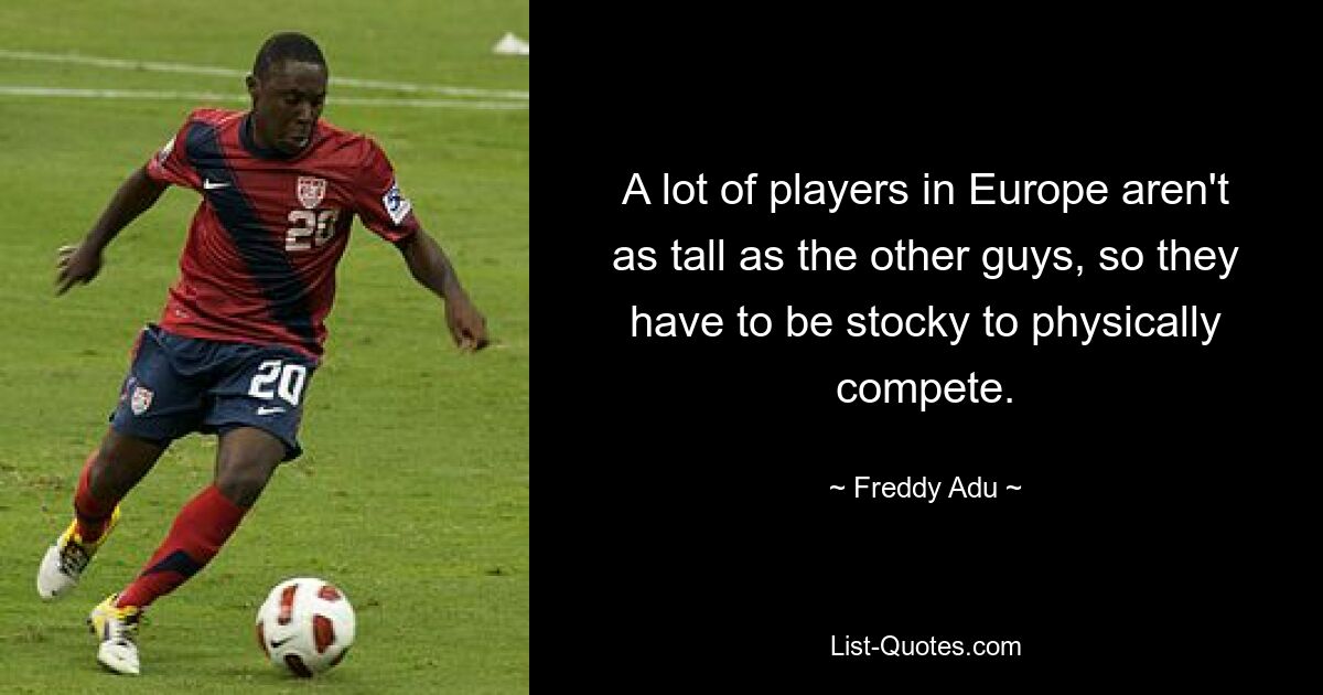 A lot of players in Europe aren't as tall as the other guys, so they have to be stocky to physically compete. — © Freddy Adu