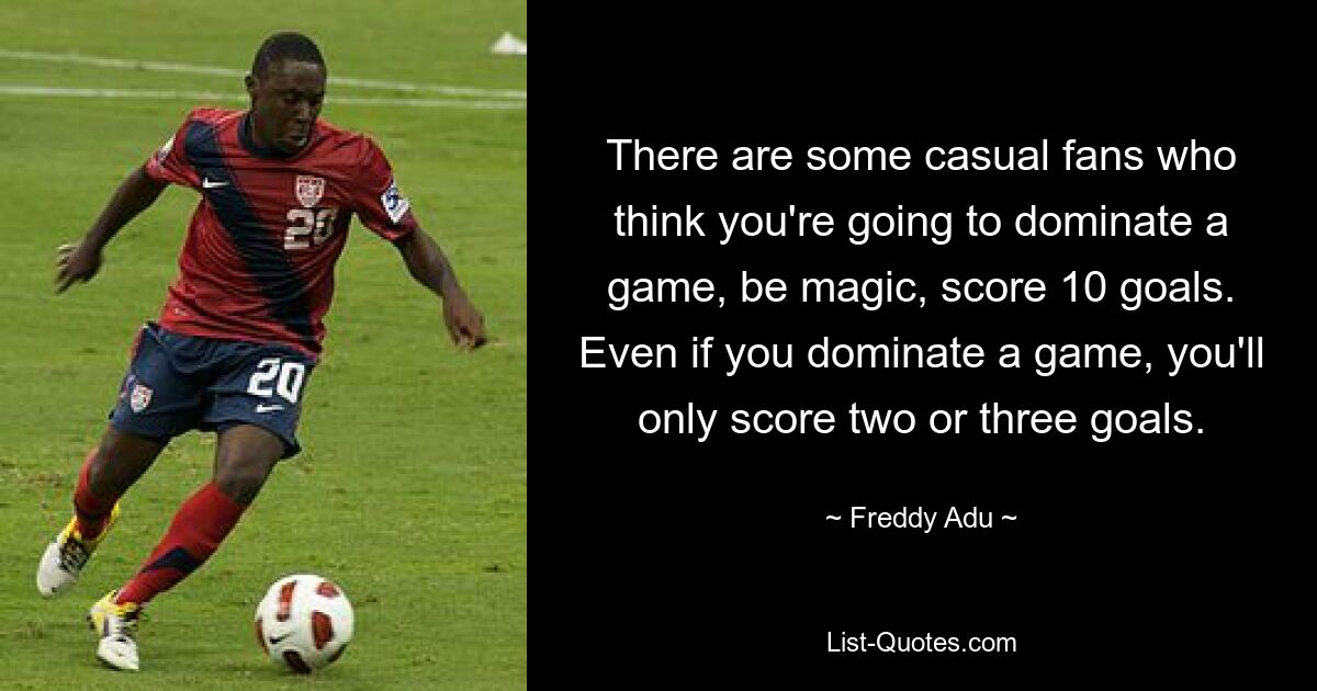 There are some casual fans who think you're going to dominate a game, be magic, score 10 goals. Even if you dominate a game, you'll only score two or three goals. — © Freddy Adu