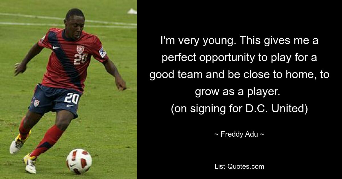 I'm very young. This gives me a perfect opportunity to play for a good team and be close to home, to grow as a player. 
(on signing for D.C. United) — © Freddy Adu