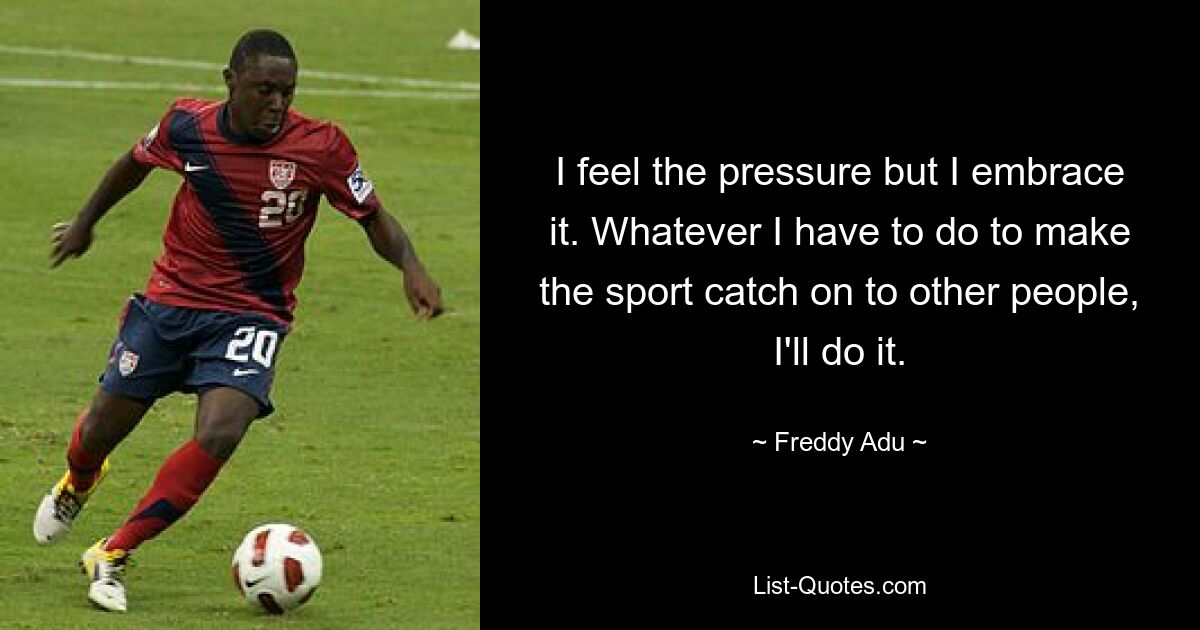 I feel the pressure but I embrace it. Whatever I have to do to make the sport catch on to other people, I'll do it. — © Freddy Adu