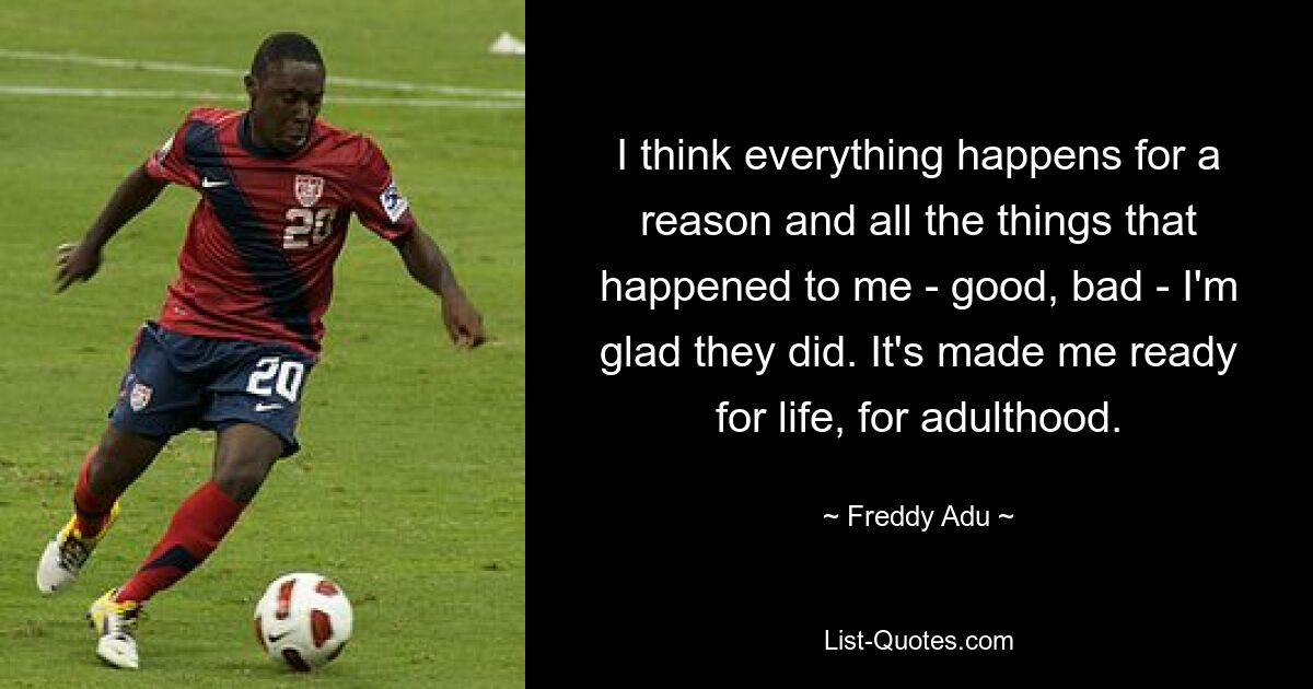 I think everything happens for a reason and all the things that happened to me - good, bad - I'm glad they did. It's made me ready for life, for adulthood. — © Freddy Adu