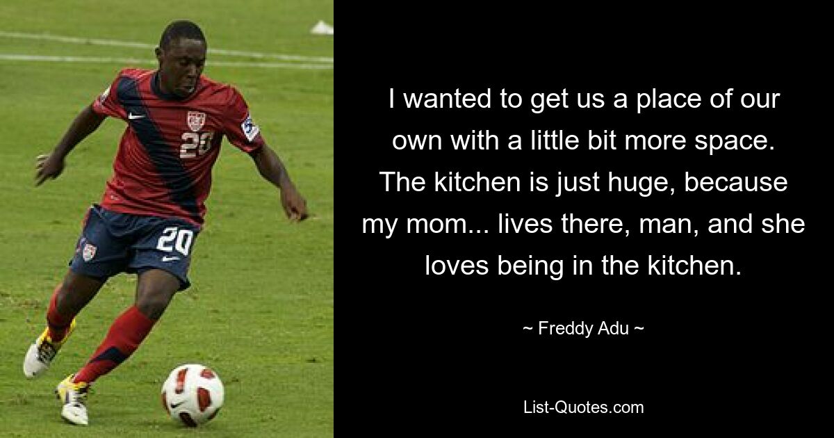 I wanted to get us a place of our own with a little bit more space. The kitchen is just huge, because my mom... lives there, man, and she loves being in the kitchen. — © Freddy Adu