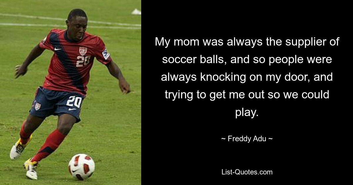 My mom was always the supplier of soccer balls, and so people were always knocking on my door, and trying to get me out so we could play. — © Freddy Adu