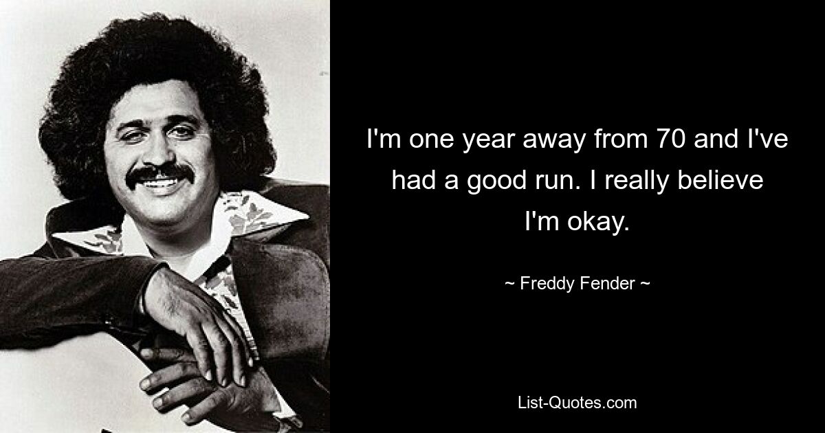 I'm one year away from 70 and I've had a good run. I really believe I'm okay. — © Freddy Fender