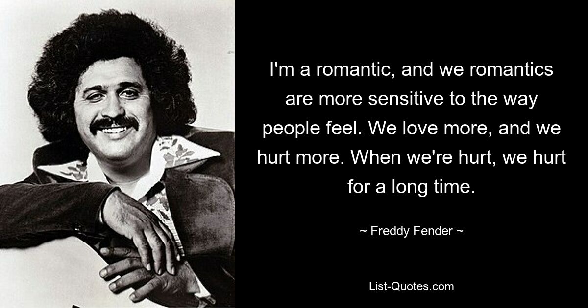 I'm a romantic, and we romantics are more sensitive to the way people feel. We love more, and we hurt more. When we're hurt, we hurt for a long time. — © Freddy Fender