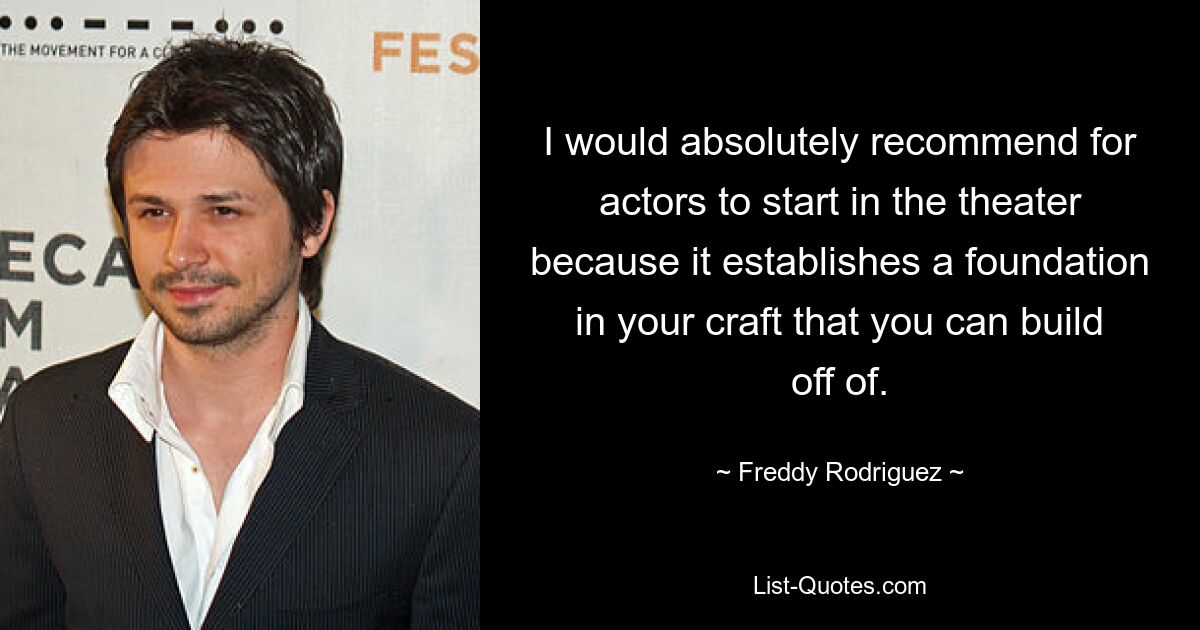 I would absolutely recommend for actors to start in the theater because it establishes a foundation in your craft that you can build off of. — © Freddy Rodriguez