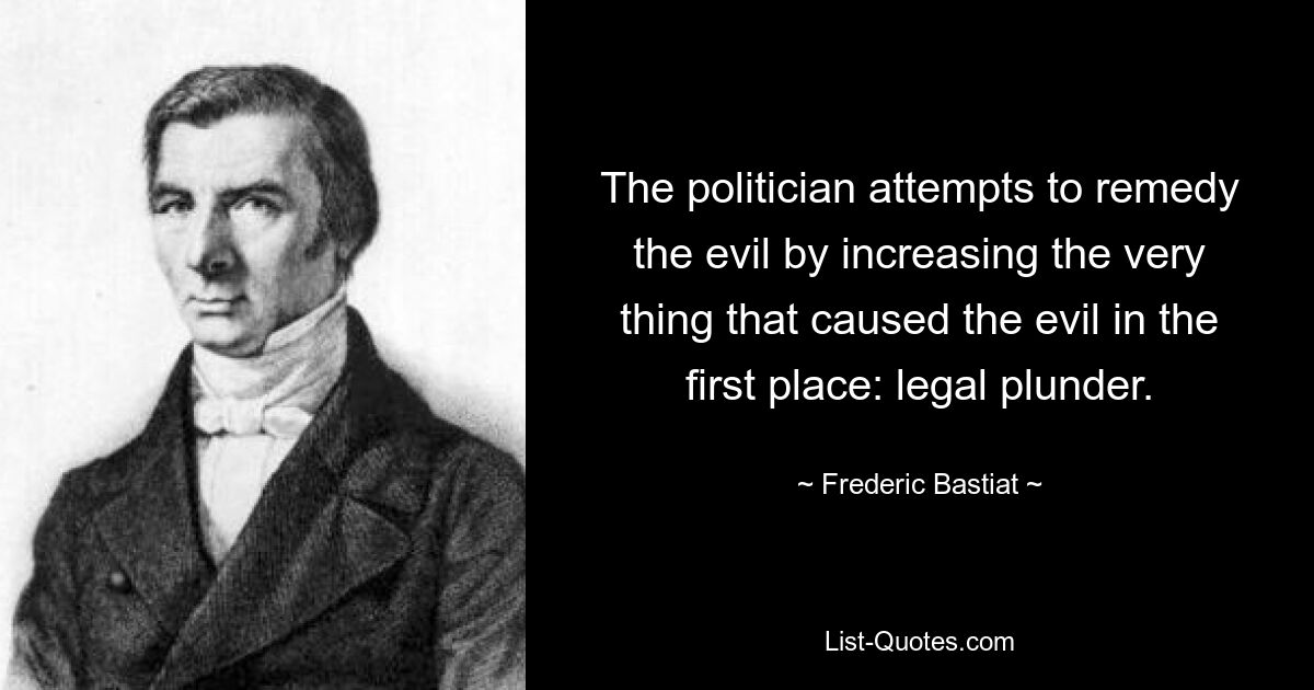 The politician attempts to remedy the evil by increasing the very thing that caused the evil in the first place: legal plunder. — © Frederic Bastiat