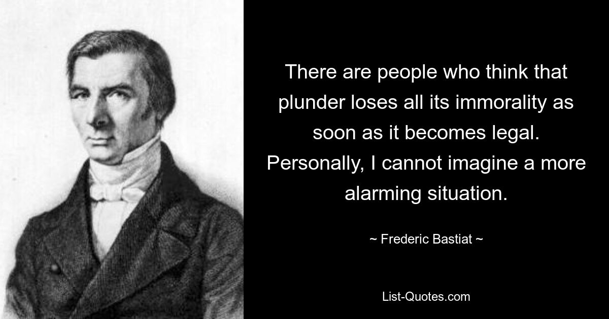 There are people who think that plunder loses all its immorality as soon as it becomes legal. Personally, I cannot imagine a more alarming situation. — © Frederic Bastiat