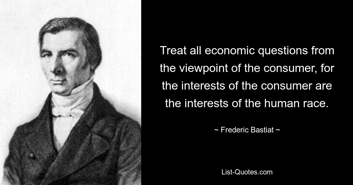 Treat all economic questions from the viewpoint of the consumer, for the interests of the consumer are the interests of the human race. — © Frederic Bastiat