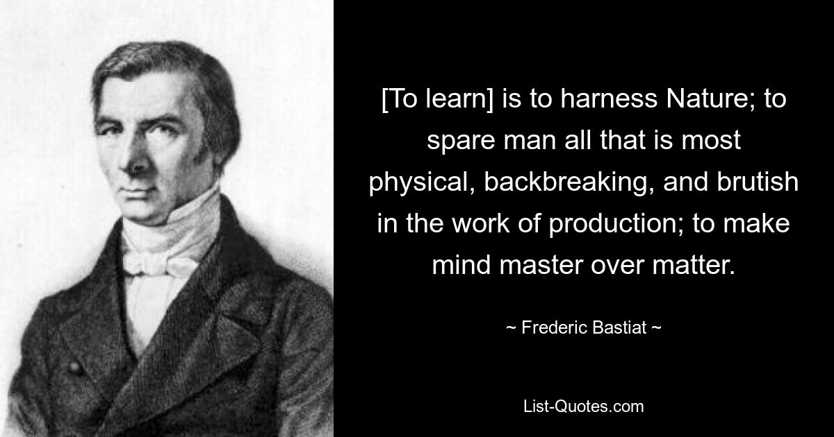 [To learn] is to harness Nature; to spare man all that is most physical, backbreaking, and brutish in the work of production; to make mind master over matter. — © Frederic Bastiat