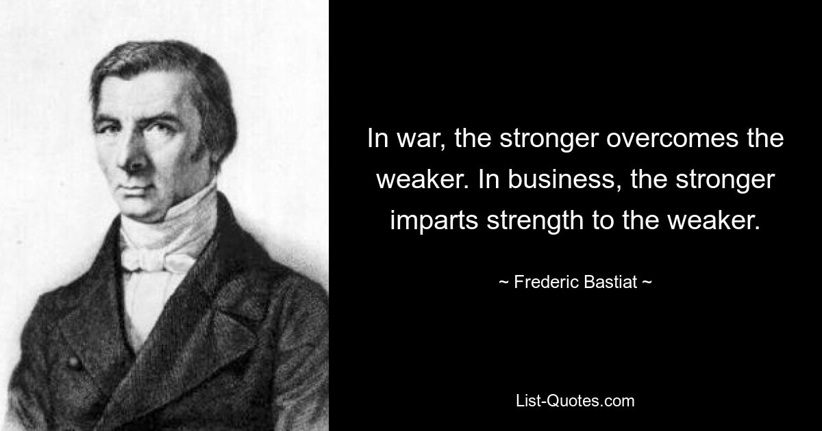 Im Krieg besiegt der Stärkere den Schwächeren. Im Geschäftsleben verleiht der Stärkere dem Schwächeren Stärke. — © Frederic Bastiat