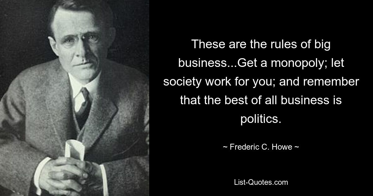 These are the rules of big business...Get a monopoly; let society work for you; and remember that the best of all business is politics. — © Frederic C. Howe