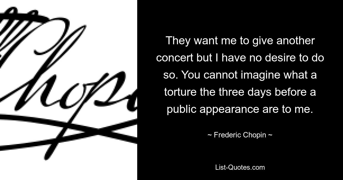 They want me to give another concert but I have no desire to do so. You cannot imagine what a torture the three days before a public appearance are to me. — © Frederic Chopin