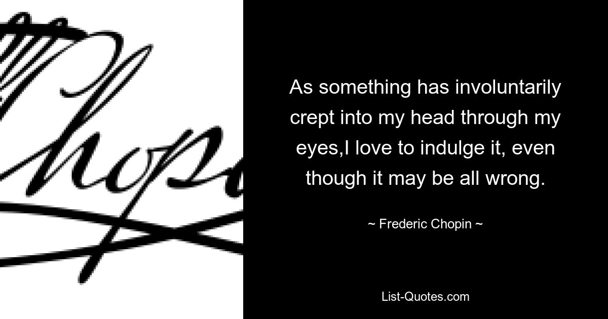 As something has involuntarily crept into my head through my eyes,I love to indulge it, even though it may be all wrong. — © Frederic Chopin