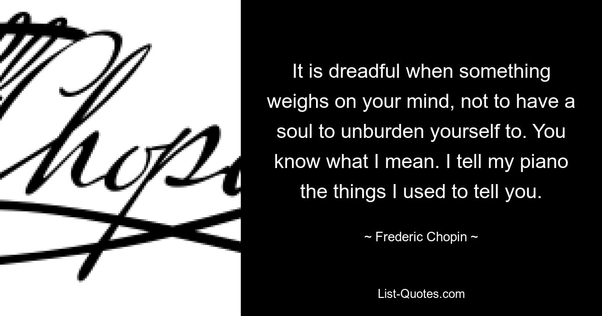 It is dreadful when something weighs on your mind, not to have a soul to unburden yourself to. You know what I mean. I tell my piano the things I used to tell you. — © Frederic Chopin