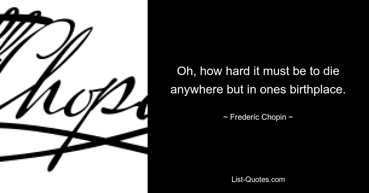 Oh, how hard it must be to die anywhere but in ones birthplace. — © Frederic Chopin