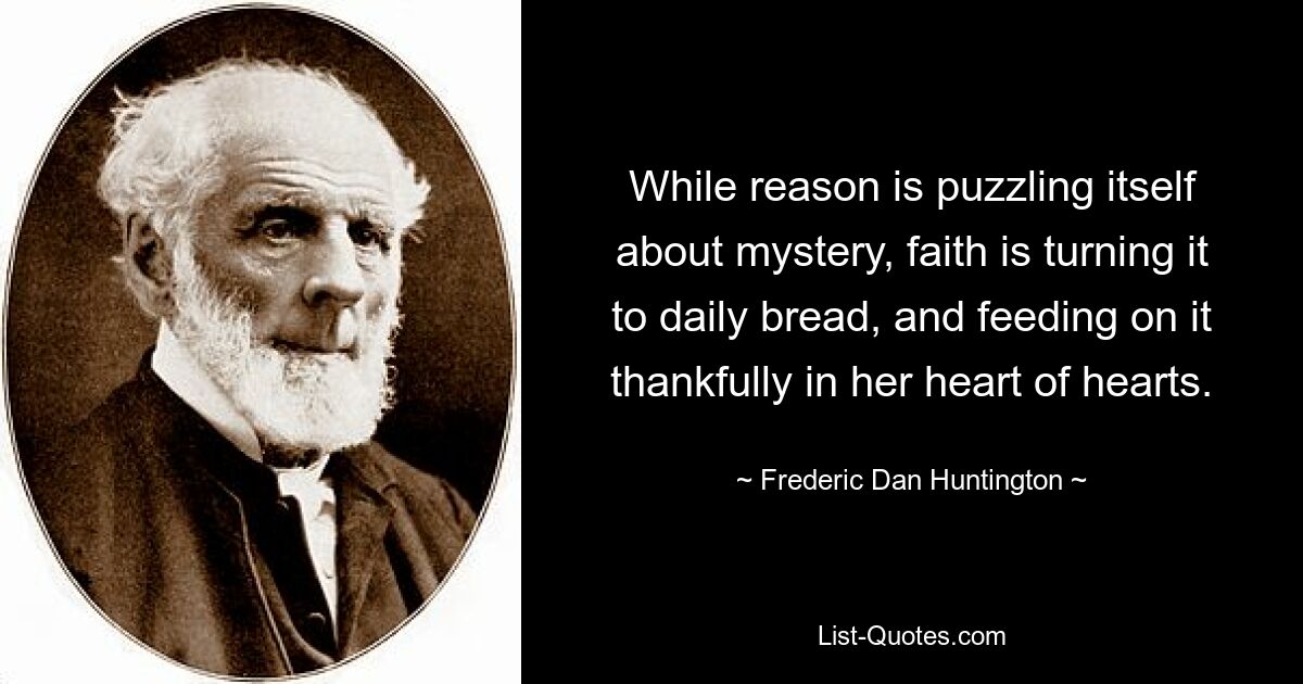 While reason is puzzling itself about mystery, faith is turning it to daily bread, and feeding on it thankfully in her heart of hearts. — © Frederic Dan Huntington