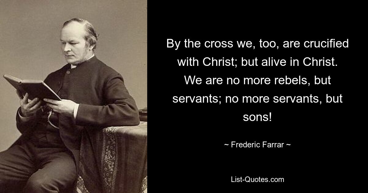 By the cross we, too, are crucified with Christ; but alive in Christ. We are no more rebels, but servants; no more servants, but sons! — © Frederic Farrar