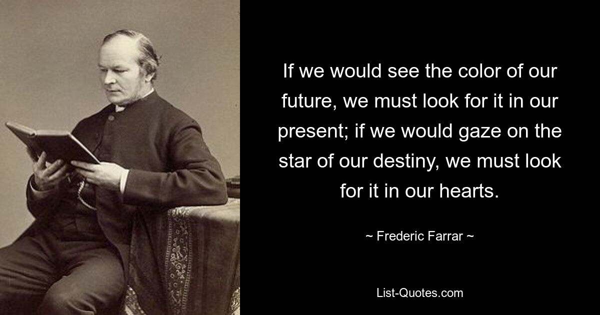 If we would see the color of our future, we must look for it in our present; if we would gaze on the star of our destiny, we must look for it in our hearts. — © Frederic Farrar