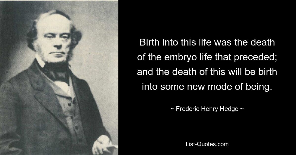 Birth into this life was the death of the embryo life that preceded; and the death of this will be birth into some new mode of being. — © Frederic Henry Hedge