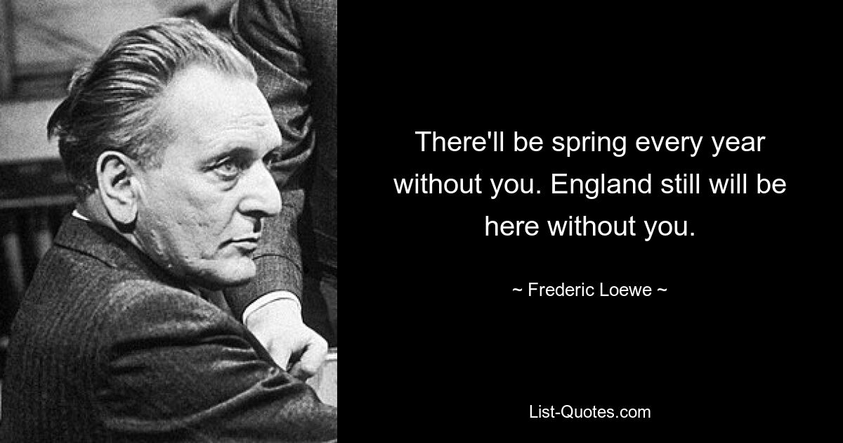 There'll be spring every year without you. England still will be here without you. — © Frederic Loewe