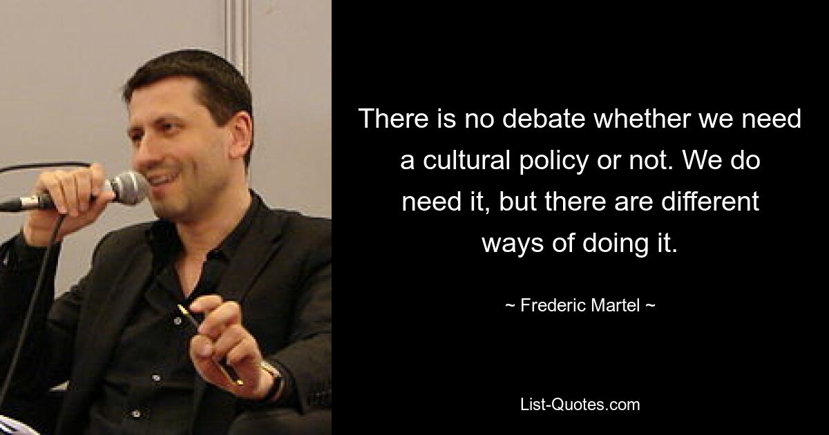 There is no debate whether we need a cultural policy or not. We do need it, but there are different ways of doing it. — © Frederic Martel