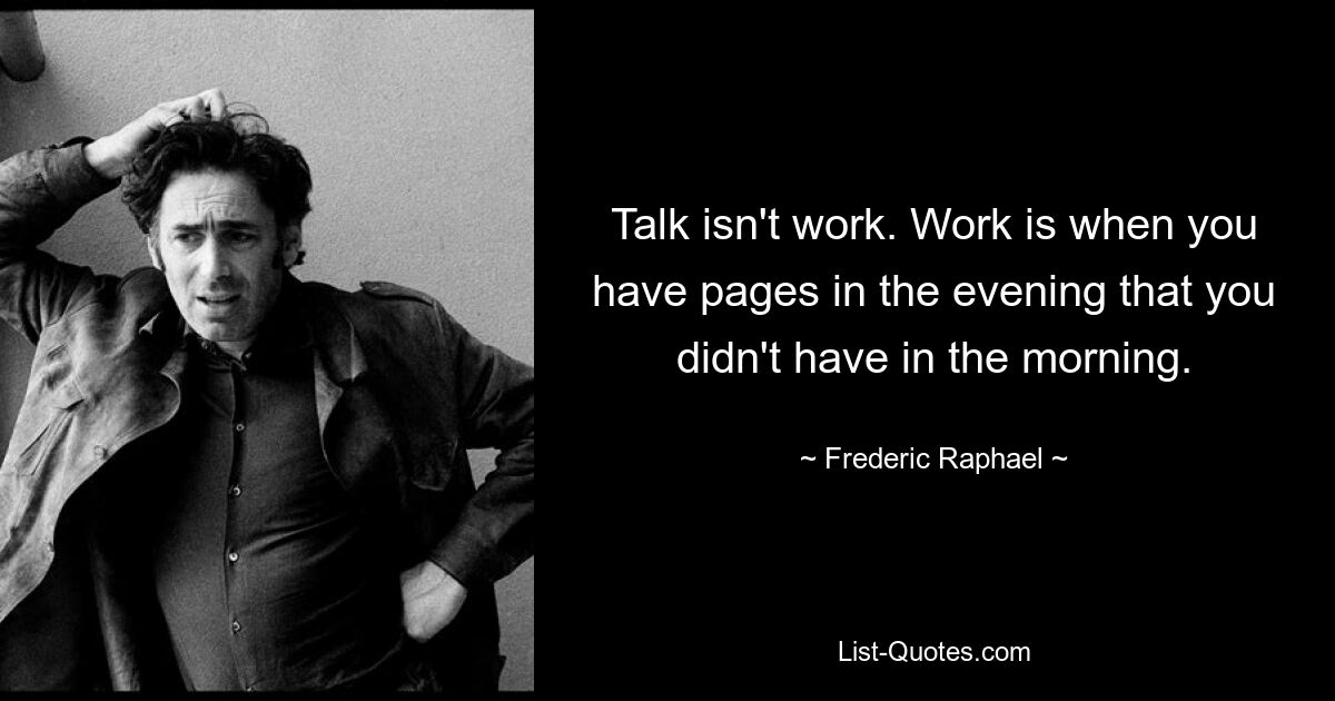 Talk isn't work. Work is when you have pages in the evening that you didn't have in the morning. — © Frederic Raphael