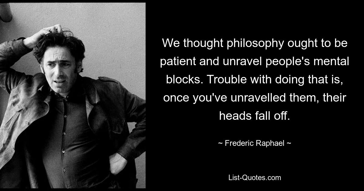 We thought philosophy ought to be patient and unravel people's mental blocks. Trouble with doing that is, once you've unravelled them, their heads fall off. — © Frederic Raphael