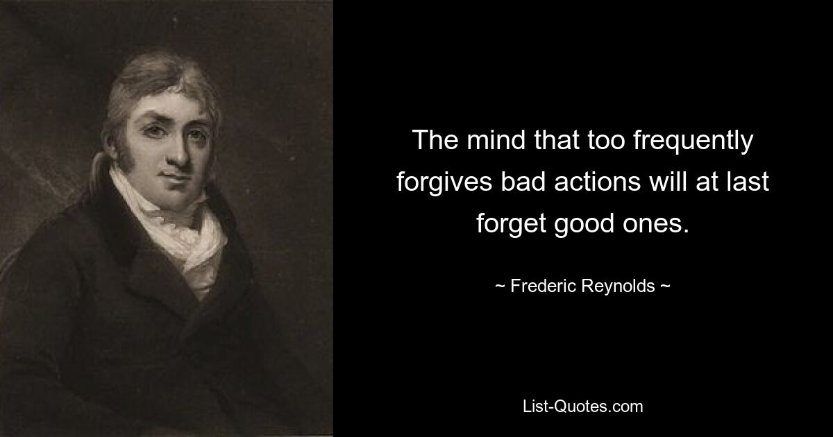 The mind that too frequently forgives bad actions will at last forget good ones. — © Frederic Reynolds