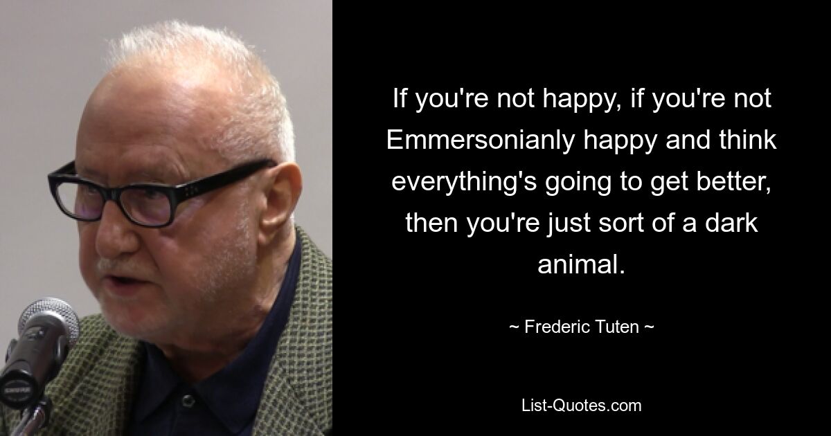 If you're not happy, if you're not Emmersonianly happy and think everything's going to get better, then you're just sort of a dark animal. — © Frederic Tuten