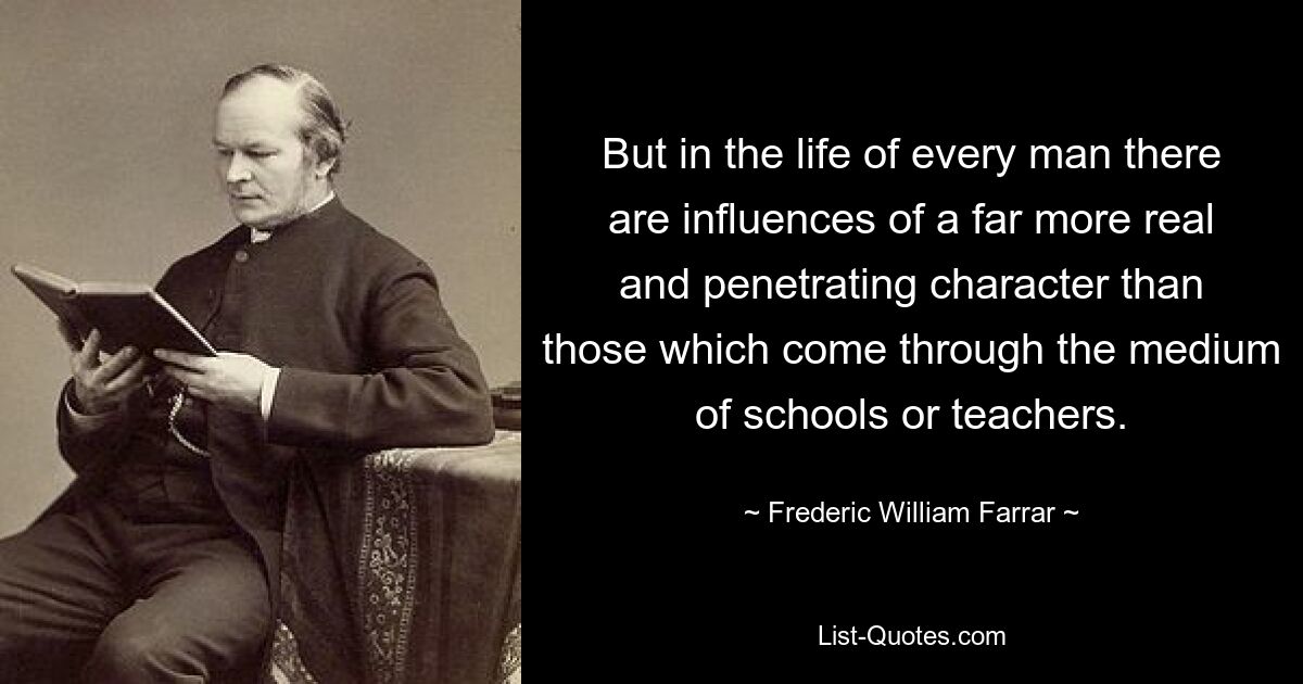 But in the life of every man there are influences of a far more real and penetrating character than those which come through the medium of schools or teachers. — © Frederic William Farrar