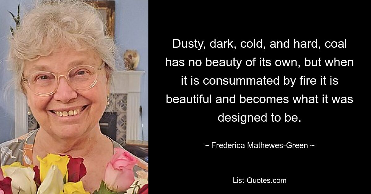 Dusty, dark, cold, and hard, coal has no beauty of its own, but when it is consummated by fire it is beautiful and becomes what it was designed to be. — © Frederica Mathewes-Green