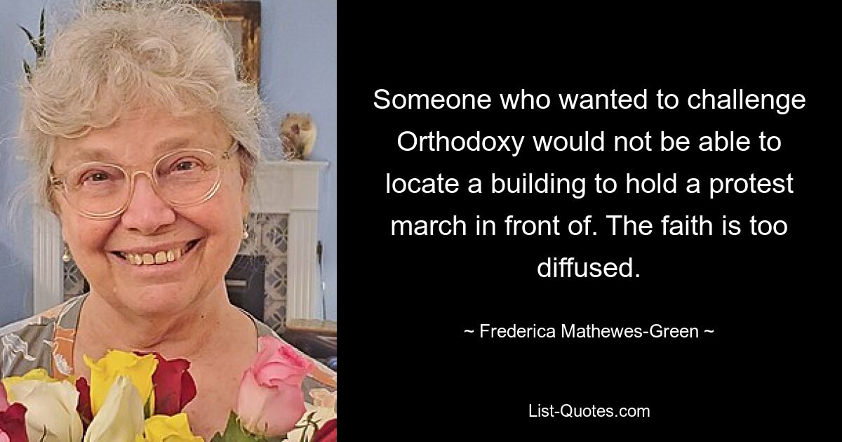 Someone who wanted to challenge Orthodoxy would not be able to locate a building to hold a protest march in front of. The faith is too diffused. — © Frederica Mathewes-Green