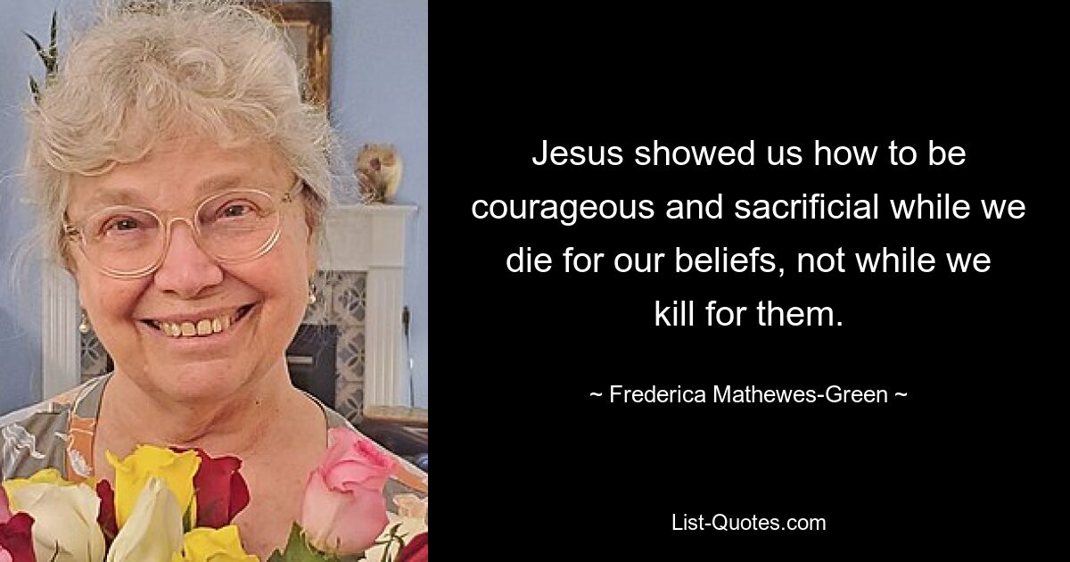 Jesus showed us how to be courageous and sacrificial while we die for our beliefs, not while we kill for them. — © Frederica Mathewes-Green