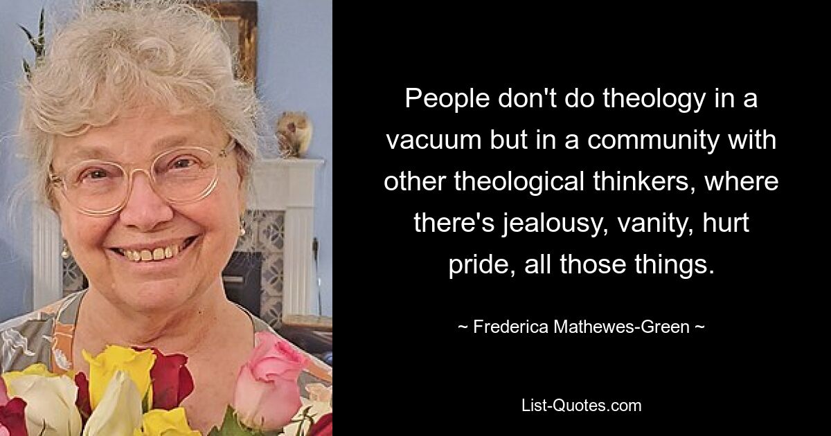 People don't do theology in a vacuum but in a community with other theological thinkers, where there's jealousy, vanity, hurt pride, all those things. — © Frederica Mathewes-Green