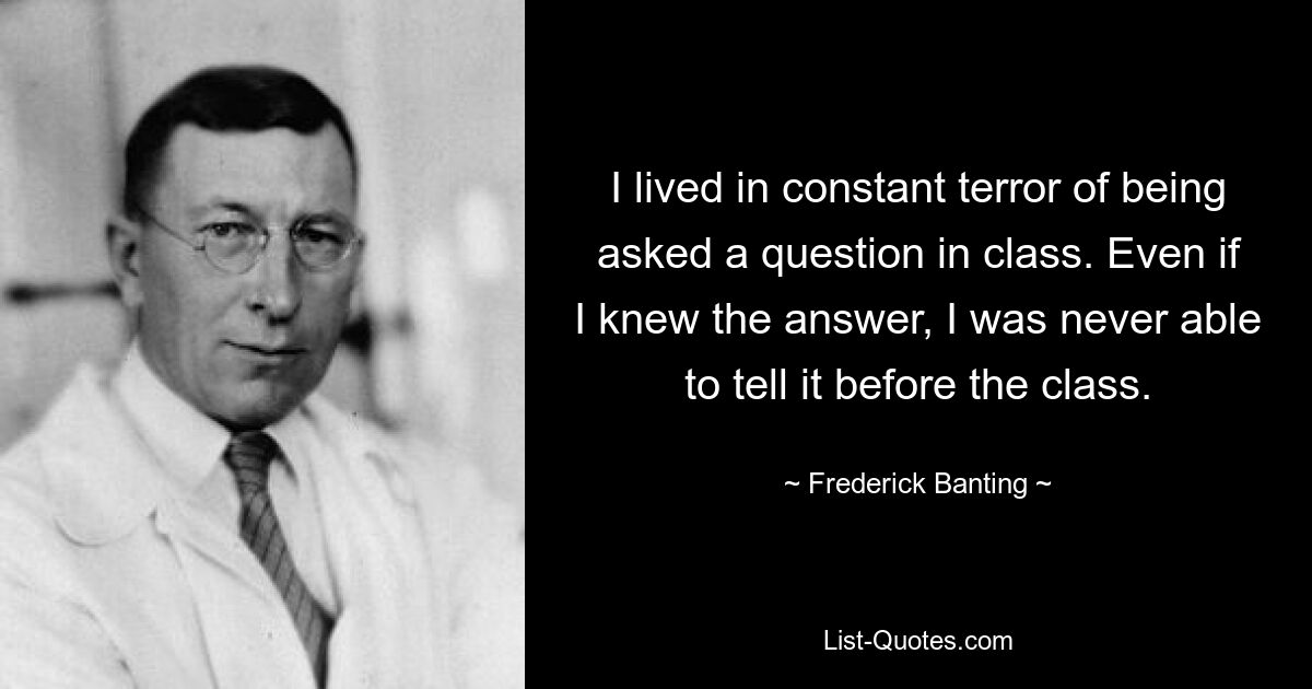 I lived in constant terror of being asked a question in class. Even if I knew the answer, I was never able to tell it before the class. — © Frederick Banting