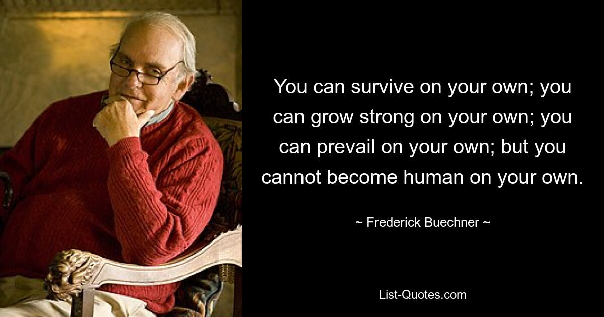 You can survive on your own; you can grow strong on your own; you can prevail on your own; but you cannot become human on your own. — © Frederick Buechner