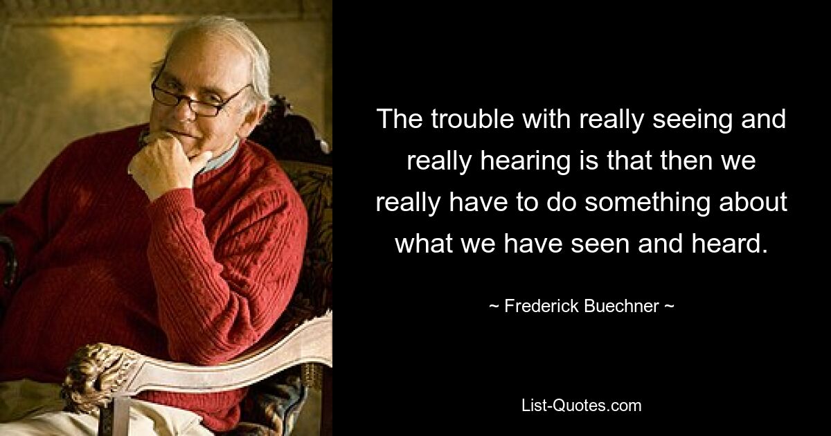 The trouble with really seeing and really hearing is that then we really have to do something about what we have seen and heard. — © Frederick Buechner