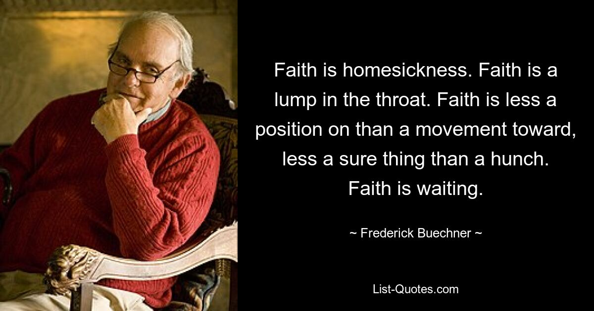 Faith is homesickness. Faith is a lump in the throat. Faith is less a position on than a movement toward, less a sure thing than a hunch. Faith is waiting. — © Frederick Buechner