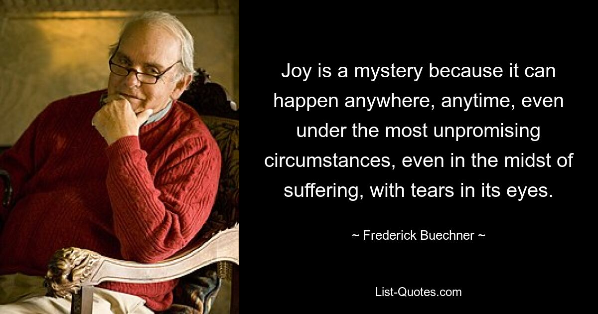 Joy is a mystery because it can happen anywhere, anytime, even under the most unpromising circumstances, even in the midst of suffering, with tears in its eyes. — © Frederick Buechner