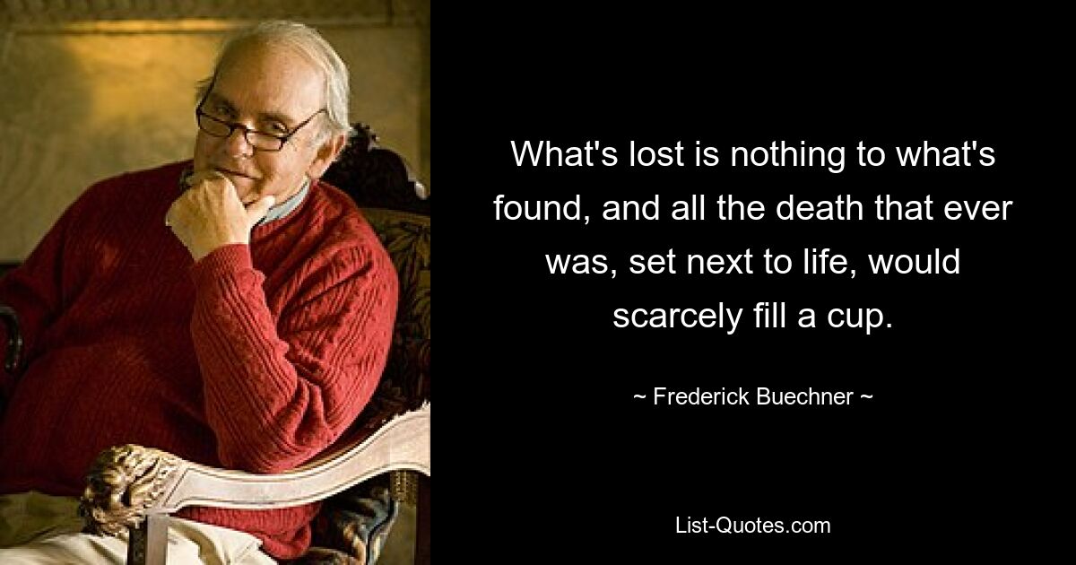 What's lost is nothing to what's found, and all the death that ever was, set next to life, would scarcely fill a cup. — © Frederick Buechner